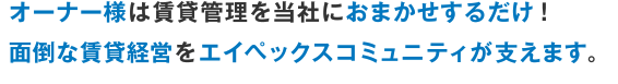 オーナー様は賃貸管理を当社におまかせするだけ！面倒な賃貸経営をエイペックスコミュニティが支えます。